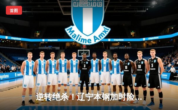 逆转绝杀！辽宁本钢加时险胜广东宏远 总决赛G3上演史诗级对决