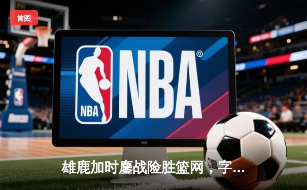 雄鹿加时鏖战险胜篮网，字母哥36+14+5主宰关键时刻