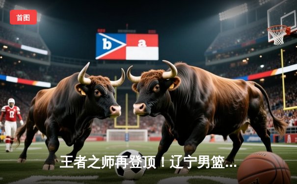 王者之师再登顶！辽宁男篮加时力克新疆，总决赛4-0横扫夺冠