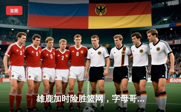 雄鹿加时险胜篮网，字母哥44分主导密尔沃基逆转