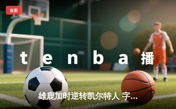 雄鹿加时逆转凯尔特人 字母哥44+14+7刷新队史纪录