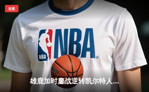 雄鹿加时鏖战逆转凯尔特人，字母哥44分捍卫主场