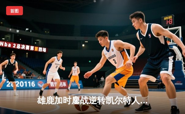 雄鹿加时鏖战逆转凯尔特人，字母哥44分捍卫主场