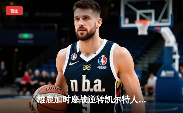 雄鹿加时鏖战逆转凯尔特人，字母哥44分捍卫主场