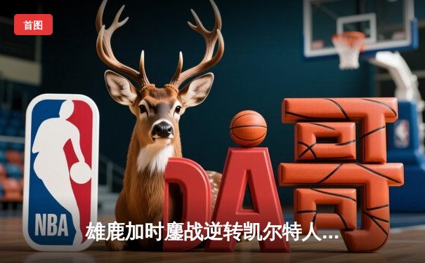 雄鹿加时鏖战逆转凯尔特人，字母哥44分捍卫主场