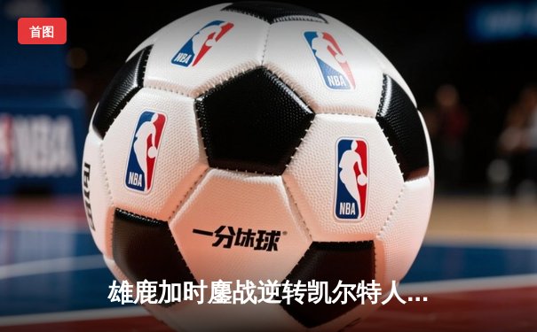 雄鹿加时鏖战逆转凯尔特人，字母哥44分12篮板导演东部巅峰战
