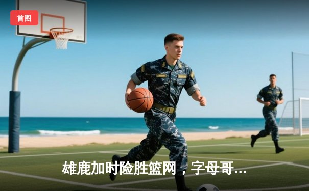 雄鹿加时险胜篮网，字母哥44分主宰关键时刻