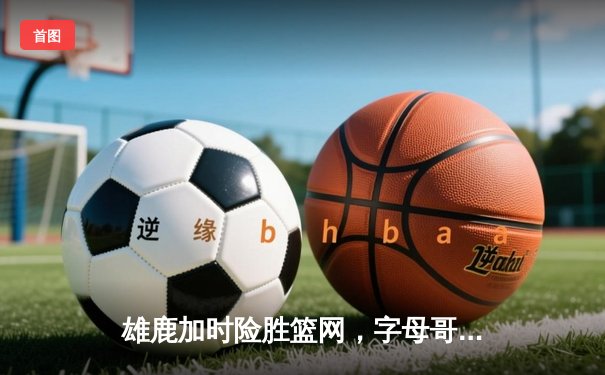 雄鹿加时险胜篮网，字母哥44分主宰关键时刻