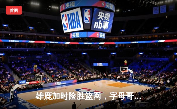雄鹿加时险胜篮网，字母哥44分主宰关键时刻